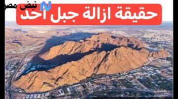 حقيقة أم شائعة؟.. تفاصيل أنباء إزالة جبل أحد في السعودية