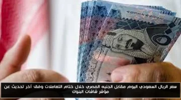 تحديث اللحظة الأخيرة.. سعر الريال السعودي اليوم مقابل الجنيه المصري في ختام التعاملات البنكية